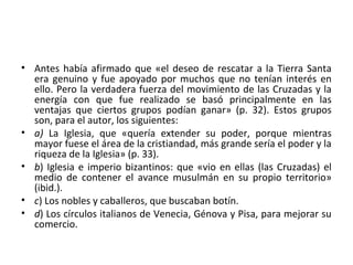 • Antes había afirmado que «el deseo de rescatar a la Tierra Santa
era genuino y fue apoyado por muchos que no tenían interés en
ello. Pero la verdadera fuerza del movimiento de las Cruzadas y la
energía con que fue realizado se basó principalmente en las
ventajas que ciertos grupos podían ganar» (p. 32). Estos grupos
son, para el autor, los siguientes:
• a) La Iglesia, que «quería extender su poder, porque mientras
mayor fuese el área de la cristiandad, más grande sería el poder y la
riqueza de la Iglesia» (p. 33).
• b) Iglesia e imperio bizantinos: que «vio en ellas (las Cruzadas) el
medio de contener el avance musulmán en su propio territorio»
(ibid.).
• c) Los nobles y caballeros, que buscaban botín.
• d) Los círculos italianos de Venecia, Génova y Pisa, para mejorar su
comercio.
 