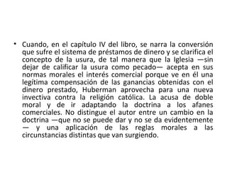 • Cuando, en el capítulo IV del libro, se narra la conversión
que sufre el sistema de préstamos de dinero y se clarifica el
concepto de la usura, de tal manera que la Iglesia —sin
dejar de calificar la usura como pecado— acepta en sus
normas morales el interés comercial porque ve en él una
legítima compensación de las ganancias obtenidas con el
dinero prestado, Huberman aprovecha para una nueva
invectiva contra la religión católica. La acusa de doble
moral y de ir adaptando la doctrina a los afanes
comerciales. No distingue el autor entre un cambio en la
doctrina —que no se puede dar y no se da evidentemente
— y una aplicación de las reglas morales a las
circunstancias distintas que van surgiendo.
 