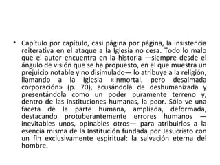 • Capítulo por capítulo, casi página por página, la insistencia
reiterativa en el ataque a la Iglesia no cesa. Todo lo malo
que el autor encuentra en la historia —siempre desde el
ángulo de visión que se ha propuesto, en el que muestra un
prejuicio notable y no disimulado— lo atribuye a la religión,
llamando a la Iglesia «inmortal, pero desalmada
corporación» (p. 70), acusándola de deshumanizada y
presentándola como un poder puramente terreno y,
dentro de las instituciones humanas, la peor. Sólo ve una
faceta de la parte humana, ampliada, deformada,
destacando protuberantemente errores humanos —
inevitables unos, opinables otros— para atribuirlos a la
esencia misma de la Institución fundada por Jesucristo con
un fin exclusivamente espiritual: la salvación eterna del
hombre.
 