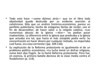• Todo esto hace —como dijimos atrás— que en el libro toda
objetividad quede destruida por su evidente aversión al
catolicismo. Más que un análisis histórico-económico, parece un
panfleto publicitario, hecho de eslóganes fáciles de recibir, con el
fin de desacreditar, de hacer odiar a la religión católica. «Los
numerosos abusos de la Iglesia —dice— no podían pasar
inadvertidos. La diferencia entre la Iglesia que predicaba y la Iglesia
que actuaba era tal, que hasta el más estúpido podía verla. Su
concentración en hacer dinero por cualquier método, no importaba
cual fuese, era cosa corriente» (pp. 109-110).
• Su explicación de la Reforma protestante es igualmente el de un
problema político económico: «La lucha tomó un disfraz religioso,
como bien dijo Engels. Se la llamó Reforma protestante. Pero fue,
en esencia, la primera batalla decisiva de la clase media contra el
feudalismo» (p. 114).
 