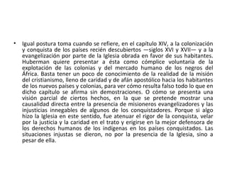 • Igual postura toma cuando se refiere, en el capítulo XIV, a la colonización
y conquista de los países recién descubiertos —siglos XVI y XVII— y a la
evangelización por parte de la Iglesia obrada en favor de sus habitantes.
Huberman quiere presentar a ésta como cómplice voluntaria de la
explotación de las colonias y del mercado humano de los negros del
África. Basta tener un poco de conocimiento de la realidad de la misión
del cristianismo, lleno de caridad y de afán apostólico hacia los habitantes
de los nuevos países y colonias, para ver cómo resulta falso todo lo que en
dicho capítulo se afirma sin demostraciones. O cómo se presenta una
visión parcial de ciertos hechos, en la que se pretende mostrar una
causalidad directa entre la presencia de misioneros evangelizadores y las
injusticias innegables de algunos de los conquistadores. Porque si algo
hizo la Iglesia en este sentido, fue atenuar el rigor de la conquista, velar
por la justicia y la caridad en el trato y erigirse en la mejor defensora de
los derechos humanos de los indígenas en los países conquistados. Las
situaciones injustas se dieron, no por la presencia de la Iglesia, sino a
pesar de ella.
 