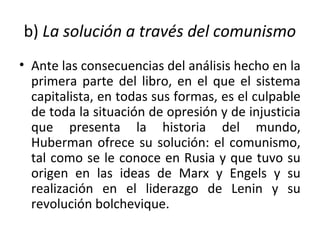 b) La solución a través del comunismo
• Ante las consecuencias del análisis hecho en la
primera parte del libro, en el que el sistema
capitalista, en todas sus formas, es el culpable
de toda la situación de opresión y de injusticia
que presenta la historia del mundo,
Huberman ofrece su solución: el comunismo,
tal como se le conoce en Rusia y que tuvo su
origen en las ideas de Marx y Engels y su
realización en el liderazgo de Lenin y su
revolución bolchevique.
 