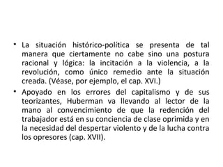 • La situación histórico-política se presenta de tal
manera que ciertamente no cabe sino una postura
racional y lógica: la incitación a la violencia, a la
revolución, como único remedio ante la situación
creada. (Véase, por ejemplo, el cap. XVI.)
• Apoyado en los errores del capitalismo y de sus
teorizantes, Huberman va llevando al lector de la
mano al convencimiento de que la redención del
trabajador está en su conciencia de clase oprimida y en
la necesidad del despertar violento y de la lucha contra
los opresores (cap. XVII).
 