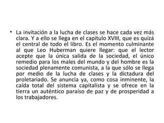 • La invitación a la lucha de clases se hace cada vez más
clara. Y a ello se llega en el capítulo XVIII, que es quizá
el central de todo el libro. Es el momento culminante
al que Leo Huberman quiere llegar: que el lector
acepte que la única salida de la sociedad, el único
remedio para los males del mundo y del hombre es la
sociedad plenamente comunista, a la que sólo se llega
por medio de la lucha de clases y la dictadura del
proletariado. Se anuncia ya, como cosa inminente, la
caída total del sistema capitalista y se ofrece en la
tierra un auténtico paraíso de paz y de prosperidad a
los trabajadores.
 