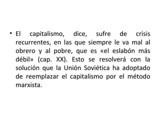 • El capitalismo, dice, sufre de crisis
recurrentes, en las que siempre le va mal al
obrero y al pobre, que es «el eslabón más
débil» (cap. XX). Esto se resolverá con la
solución que la Unión Soviética ha adoptado
de reemplazar el capitalismo por el método
marxista.
 
