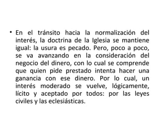 • En el tránsito hacia la normalización del
interés, la doctrina de la Iglesia se mantiene
igual: la usura es pecado. Pero, poco a poco,
se va avanzando en la consideración del
negocio del dinero, con lo cual se comprende
que quien pide prestado intenta hacer una
ganancia con ese dinero. Por lo cual, un
interés moderado se vuelve, lógicamente,
lícito y aceptado por todos: por las leyes
civiles y las eclesiásticas.
 