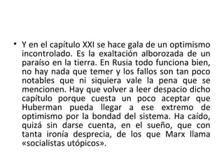 • Y en el capítulo XXI se hace gala de un optimismo
incontrolado. Es la exaltación alborozada de un
paraíso en la tierra. En Rusia todo funciona bien,
no hay nada que temer y los fallos son tan poco
notables que ni siquiera vale la pena que se
mencionen. Hay que volver a leer despacio dicho
capítulo porque cuesta un poco aceptar que
Huberman pueda llegar a ese extremo de
optimismo por la bondad del sistema. Ha caído,
quizá sin darse cuenta, en el sueño, que con
tanta ironía desprecia, de los que Marx llama
«socialistas utópicos».
 