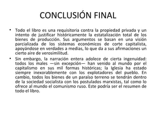 CONCLUSIÓN FINAL
• Todo el libro es una requisitoria contra la propiedad privada y un
intento de justificar históricamente la estatalización total de los
bienes de producción. Sus argumentos se basan en una visión
parcializada de los sistemas económicos de corte capitalista,
apoyándose en verdades a medias, lo que da a sus afirmaciones un
cierto aire de verosimilitud.
• Sin embargo, la narración entera adolece de cierta ingenuidad:
todos los males —sin excepción— han venido al mundo por el
capitalismo en sus mil formas históricas; la Iglesia ha estado
siempre inexorablemente con los explotadores del pueblo. En
cambio, todos los bienes de un paraíso terreno se tendrán dentro
de la sociedad socialista con los postulados marxistas, tal como lo
ofrece al mundo el comunismo ruso. Este podría ser el resumen de
todo el libro.
 