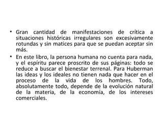 • Gran cantidad de manifestaciones de crítica a
situaciones históricas irregulares son excesivamente
rotundas y sin matices para que se puedan aceptar sin
más.
• En este libro, la persona humana no cuenta para nada,
y el espíritu parece proscrito de sus páginas: todo se
reduce a buscar el bienestar terrenal. Para Huberman
las ideas y los ideales no tienen nada que hacer en el
proceso de la vida de los hombres. Todo,
absolutamente todo, depende de la evolución natural
de la materia, de la economía, de los intereses
comerciales.
 
