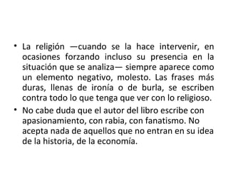 • La religión —cuando se la hace intervenir, en
ocasiones forzando incluso su presencia en la
situación que se analiza— siempre aparece como
un elemento negativo, molesto. Las frases más
duras, llenas de ironía o de burla, se escriben
contra todo lo que tenga que ver con lo religioso.
• No cabe duda que el autor del libro escribe con
apasionamiento, con rabia, con fanatismo. No
acepta nada de aquellos que no entran en su idea
de la historia, de la economía.
 