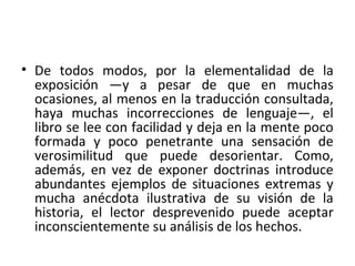 • De todos modos, por la elementalidad de la
exposición —y a pesar de que en muchas
ocasiones, al menos en la traducción consultada,
haya muchas incorrecciones de lenguaje—, el
libro se lee con facilidad y deja en la mente poco
formada y poco penetrante una sensación de
verosimilitud que puede desorientar. Como,
además, en vez de exponer doctrinas introduce
abundantes ejemplos de situaciones extremas y
mucha anécdota ilustrativa de su visión de la
historia, el lector desprevenido puede aceptar
inconscientemente su análisis de los hechos.
 