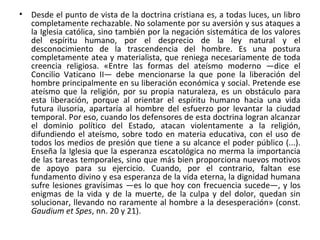 • Desde el punto de vista de la doctrina cristiana es, a todas luces, un libro
completamente rechazable. No solamente por su aversión y sus ataques a
la Iglesia católica, sino también por la negación sistemática de los valores
del espíritu humano, por el desprecio de la ley natural y el
desconocimiento de la trascendencia del hombre. Es una postura
completamente atea y materialista, que reniega necesariamente de toda
creencia religiosa. «Entre las formas del ateísmo moderno —dice el
Concilio Vaticano II— debe mencionarse la que pone la liberación del
hombre principalmente en su liberación económica y social. Pretende ese
ateísmo que la religión, por su propia naturaleza, es un obstáculo para
esta liberación, porque al orientar el espíritu humano hacia una vida
futura ilusoria, apartaría al hombre del esfuerzo por levantar la ciudad
temporal. Por eso, cuando los defensores de esta doctrina logran alcanzar
el dominio político del Estado, atacan violentamente a la religión,
difundiendo el ateísmo, sobre todo en materia educativa, con el uso de
todos los medios de presión que tiene a su alcance el poder público (...).
Enseña la Iglesia que la esperanza escatológica no merma la importancia
de las tareas temporales, sino que más bien proporciona nuevos motivos
de apoyo para su ejercicio. Cuando, por el contrario, faltan ese
fundamento divino y esa esperanza de la vida eterna, la dignidad humana
sufre lesiones gravísimas —es lo que hoy con frecuencia sucede—, y los
enigmas de la vida y de la muerte, de la culpa y del dolor, quedan sin
solucionar, llevando no raramente al hombre a la desesperación» (const.
Gaudium et Spes, nn. 20 y 21).
 