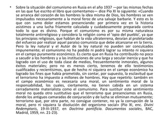 • Sobre la situación del comunismo en Rusia en el año 1937 —por las mismas fechas
en las que fue escrito el libro que comentamos— dice Pío XI lo siguiente: «Cuando
se arranca del corazón de los hombres la idea misma de Dios, los hombres se ven
impulsados necesariamente a la moral feroz de una salvaje barbarie. Y esto es lo
que con sumo dolor estamos presenciando: por primera vez en la historia
asistimos a una lucha fríamente calculada y cuidadosamente preparada contra
todo lo que es divino. Porque el comunismo es por su misma naturaleza
totalmente antirreligioso y considera la religión como el ‘opio del pueblo’, ya que
los principios religiosos, que hablan de la vida ultraterrena, desvían al proletariado
del esfuerzo por realizar aquel paraíso comunista que debe alcanzarse en la tierra.
Pero la ley natural y el Autor de la ley natural no pueden ser conculcados
impunemente; el comunismo no ha podido ni podrá lograr su intento ni siquiera
en el campo puramente económico. Es cierto que en Rusia ha contribuido no poco
a sacudir a los hombres y a las instituciones de una larga y secular inercia y que ha
logrado con el uso de toda clase de medios, frecuentemente inmorales, algunos
éxitos materiales; pero no es menos cierto, tenemos de ello testimonios
cualificados y recientísimos, que de hecho ni siquiera en el campo económico ha
logrado los fines que había prometido, sin contar, por supuesto, la esclavitud que
el terrorismo ha impuesto a millones de hombres. Hay que repetirlo: también en
el campo económico es necesaria una moral, un sentimiento moral de la
responsabilidad, los cuales, ciertamente, no tienen cabida en un sistema
cerradamente materialista como el comunismo. Para sustituir este sentimiento
moral no queda otro sustitutivo que el terrorismo que presenciamos en Rusia,
donde los antiguos camaradas de conjuración y de lucha se eliminan mutuamente;
terrorismo que, por otra parte, no consigue contener, no ya la corrupción de la
moral, pero ni siquiera la disolución del organismo social» (Pío XI, enc. Divini
Redemptoris, 19-III-1937, en Doctrina pontificia. Documentos sociales, BAC,
Madrid, 1959, nn. 21-23).
 