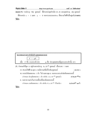 Physics Online V http://www.pec9.com บทที่ 15 ไฟฟาสถิตย
! "-!
26(มช 37) วางประจุ +9Q คูลอมบ ที่ตําแหนงจุดกําเนิด (0 , 0) และจุดประจุ –4Q คูลอมบ
ที่ตําแหนง x = 1 เมตร y = 0 จงหาระยะบนแกน x ที่สนามไฟฟาเปนศูนย (3 เมตร)
วิธีทํา
!
ขนาดของแรงกระทําตอประจุทดสอบหาจาก!
! ! ! ! ! F = q E
เมื่อ F คือ แรงกระทํา (N) q คือ ประจุทดสอบที่ถูกแรงกระทํานั้น (C)
27. กําหนดใหจุด A อยูหางจากประจุ 4 x 10–9 คูลอมบ เปนระยะ 1 เมตร
ก) สนามไฟฟา ณ.จุด A จะมีความเขมกี่นิวตัน/คูลอมบ ( 36 N/C )
ข) หากนําอิเลคตรอน 1 ตัว ไปวางตรงจุด A จงหาแรงกระทําตออิเลคตรอนนี้
( กําหนด ประจุอิเลคตรอน 1 ตัว เทากับ 1.6 x 10–19 คูลอมบ ) (5.76x10–18 N)
ค. จงหาความเรงในการเคลื่อนที่ของอิเลคตรอนนี้
( กําหนด มวลอิเลคตรอน 1 ตัว เทากับ 9.1 x 10–31 กิโลกรัม ) (6.33x1012 m/s2)
วิธีทํา
 