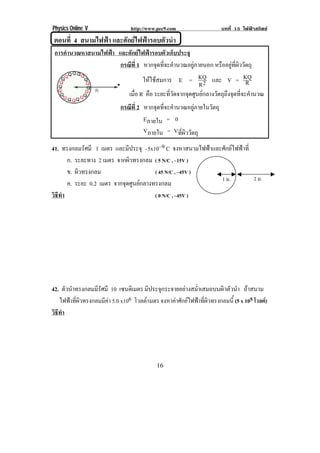 Physics Online V http://www.pec9.com บทที่ 15 ไฟฟาสถิตย
! ")!
!ตอนที่ 4 สนามไฟฟา และศักยไฟฟารอบตัวนํา!
การคํานวณหาสนามไฟฟา และศักยไฟฟารอบตัวเก็บประจุ
กรณีที่ 1 หากจุดที่จะคํานวณอยูภายนอก หรืออยูที่ผิววัตถุ
ใหใชสมการ E = 2R
KQ และ V = R
KQ
เมื่อ R คือ ระยะที่วัดจากจุดศูนยกลางวัตถุถึงจุดที่จะคํานวณ
กรณีที่ 2 หากจุดที่จะคํานวณอยูภายในวัตถุ
Eภายใน = 0
Vภายใน = Vที่ผิววัตถุ
41. ทรงกลมรัศมี 1 เมตร และมีประจุ –5x10–9 C จงหาสนามไฟฟาและศักยไฟฟาที่
ก. ระยะทาง 2 เมตร จากผิวทรงกลม ( 5 N/C , –15V )
ข. ผิวทรงกลม ( 45 N/C , –45V )
ค. ระยะ 0.2 เมตร จากจุดศูนยกลางทรงกลม
วิธีทํา ( 0 N/C , –45V )
!
42. ตัวนําทรงกลมมีรัศมี 10 เซนติเมตร มีประจุกระจายอยางสม่ําเสมอบนผิวตัวนํา ถาสนาม
ไฟฟาที่ผิวทรงกลมมีคา 5.0 x106 โวลต/เมตร จงหาคาศักยไฟฟาที่ผิวทรงกลมนี้ (5 x 105 โวลต)
วิธีทํา
!
1 ม.! 2 ม.!
 