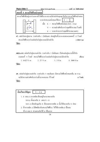 Physics Online V http://www.pec9.com บทที่ 15 ไฟฟาสถิตย
! "+!
ตอนที่ 5 สนามไฟฟาสม่ําเสมอ!
สนามไฟฟาซึ่งอยูระหวางกลางขั้วไฟฟาบวก-ลบ จะมีคาเทากันทุกจุด จึงเรียก สนามไฟฟาสม่ําเสมอ
เราหาคาสนามสม่ําเสมอไดจาก E = d
V
เมื่อ E = สนามไฟฟาสม่ําเสมอ (N/C , V/m)
V = ความตางศักยระหวางจุดที่คํานวณ (โวลต)
d = ระยะหางระหวางจุดที่คํานวณ (เมตร)
47. แผนโลหะคูขนาน วางหางกัน 1 มิลลิเมตร ตออยูกับขั้วบวก-ลบของแบตเตอรี่ 1.5 โวลต
สนามไฟฟาระหวางแผนตัวนําคูขนานจะมีคาเทาใด ( 1500 V/m)
วิธีทํา
48(En 41) แผนตัวนําคูขนานเทากัน วางหางกัน 3 มิลลิเมตร ถาตอแผนคูขนานนี้เขากับ
แบตเตอรี่ 9 โวลต สนามไฟฟาระหวางแผนตัวนําคูขนานจะมีคาเทาใด (ขอ 4)
1. 0.027 V–m 2. 27 V–m 3. 3 V/m 4. 3000 V/m
วิธีทํา
49. แผนตัวนําคูขนานเทากัน วางหางกัน 5 เซนติเมตร มีสนามไฟฟาสม่ําเสมอเขม 20 V/m
จะมีคาความตางศักยระหวางขั้วบวกและลบ กี่โวลต (1 โวลต)
วิธีทํา
เงื่อนไขการใชสูตร V = E d
1. E และ d (การขจัด) ตองอยูในแนวขนานกัน
หาก d ตั้งฉากกับ E ตอบ V = 0
หาก d เอียงทํามุมกับ E ตองแตกการขจัด d นั้นใหขนานกับ E กอน
2. ถาการขจัด d มีทิศเดียวกับสนามไฟฟา E ใหใชการขจัด d เปนลบ
ถา d และ E สวนทางกันใช d เปนบวก
 