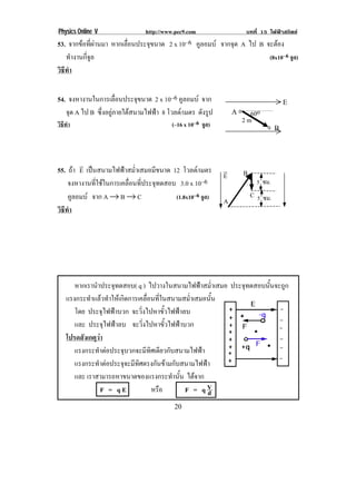 Physics Online V http://www.pec9.com บทที่ 15 ไฟฟาสถิตย
! %-!
53. จากขอที่ผานมา หากเลื่อนประจุขนาด 2 x 10–6 คูลอมบ จากจุด A ไป B จะตอง
ทํางานกี่จูล (8x10–6 จูล)
วิธีทํา
54. จงหางานในการเลื่อนประจุขนาด 2 x 10–6 คูลอมบ จาก
จุด A ไป B ซึ่งอยูภายใตสนามไฟฟา 8 โวลต/เมตร ดังรูป
วิธีทํา (–16 x 10–6 จูล)
55. ถา E
!
เปนสนามไฟฟาสม่ําเสมอมีขนาด 12 โวลต/เมตร
จงหางานที่ใชในการเคลื่อนที่ประจุทดสอบ 3.0 x 10–6
คูลอมบ จาก A → B → C (1.8x10–6 จูล)
วิธีทํา
!
!
หากเรานําประจุทดสอบ( q ) ไปวางในสนามไฟฟาสม่ําเสมอ ประจุทดสอบนั้นจะถูก
แรงกระทําแลวทําใหเกิดการเคลื่อนที่ในสนามสม่ําเสมอนั้น
โดย ประจุไฟฟาบวก จะวิ่งไปหาขั้วไฟฟาลบ
และ ประจุไฟฟาลบ จะวิ่งไปหาขั้วไฟฟาบวก
! โปรดสังเกตุวา
แรงกระทําตอประจุบวกจะมีทิศเดียวกับสนามไฟฟา
แรงกระทําตอประจุจะมีทิศตรงกันขามกับสนามไฟฟา!
และ เราสามารถหาขนาดของแรงกระทํานั้น ไดจาก
F = q E หรือ F = q d
V
5 ซม.!
5 ซม.!
B
C
E
!
!
A
.!
/!
2 m
60o!
0!
 