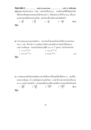 Physics Online V http://www.pec9.com บทที่ 15 ไฟฟาสถิตย
! %%!
59(En 35) แผนโลหะขนาน 2 แผน วางหางกันเปนระยะ d และมีประจุไฟฟาชนิดตรงขาม
อิเล็กตรอนที่หลุดจากแผนลบจะวิ่งดวยความเรง a ไปยังแผนบวก ถาให m และ q เปนมวล
และประจุของอิเล็กตรอนตามลําดับ แผนโลหะทั้งสองมีความตางศักยเทาไร
1. q
md 2. m
qE 3. qma 4. q
mad (ขอ 4)
วิธีทํา
!
60. ในการทดลองตามแบบของมิลลิแกน พบวาหยดน้ํามันหยดหนึ่งลอยนิ่งไดระหวางแผนโลหะ
ขนาน 2 แผน ซึ่งหางกัน 0.8 เซนติเมตร โดยมีความตางศักยระหวางแผนทําใหเกิดสนาม
12000 โวลตตอเมตร ถาหยดน้ํามันมีประจุไฟฟา 8.0 x 10–19 คูลอมบ จะมีน้ําหนักเทากับ
1 . 7.7 x 10–17 N 2 . 6.4 x 10–19 N
3. 9.6 x 10–19 N 4. 9.6x10–15 N ( 4.)
วิธีทํา
!
61. การทดลองหยดน้ํามันของมิลลิเกน พบวาถาตองการใหหยดน้ํามันซึ่งมีมวล m และอิเล็ก–
ตรอนเกาะติดอยู n ตัว ลอยนิ่งอยูระหวางแผนโลหะ 2 แผน ซึ่งวางขนานหางกัน เปนระยะ
ทาง d และมีความตางศักย V ประจุของอิเล็กตรอนที่คํานวณไดจากการทดลองนี้จะมีคาเทาใด
1. nV
mgd 2. nd
mgV 3. V
nmgd 4. d
nmgV (ขอ 1)
วิธีทํา
!
 