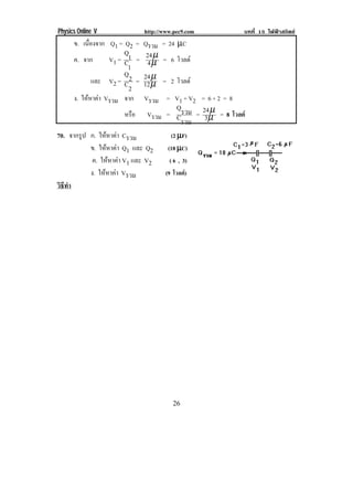 Physics Online V http://www.pec9.com บทที่ 15 ไฟฟาสถิตย
! %)!
ข. เนื่องจาก Q1 = Q2 = Qรวม = 24 µC
ค. จาก V1 =
1C
1Q
= µ
µ
4
24 = 6 โวลต
และ V2 =
2C
2Q
= µ
µ
12
24 = 2 โวลต
ง. ใหหาคา Vรวม จาก Vรวม = V1 + V2 = 6 + 2 = 8
หรือ Vรวม =
รวมC
รวมQ
= µ
µ
3
24 = 8 โวลต
70. จากรูป ก. ใหหาคา Cรวม (2 µµµµF)
ข. ใหหาคา Q1 และ Q2 (18 µµµµC)
ค. ใหหาคา V1 และ V2 ( 6 , 3)
ง. ใหหาคา Vรวม (9 โวลต)
วิธีทํา
!
 
