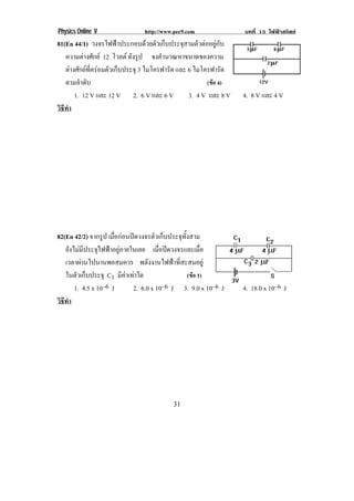 Physics Online V http://www.pec9.com บทที่ 15 ไฟฟาสถิตย
! &"!
81(En 44/1) วงจรไฟฟาประกอบดวยตัวเก็บประจุสามตัวตออยูกับ
ความตางศักย 12 โวลต ดังรูป จงคํานวณหาขนาดของความ
ตางศักยที่ครอมตัวเก็บประจุ 3 ไมโครฟารัด และ 6 ไมโครฟารัด
ตามลําดับ (ขอ 4)
1. 12 V และ 12 V 2. 6 V และ 6 V 3. 4 V และ 8 V 4. 8 V และ 4 V
วิธีทํา
!
82(En 42/2) จากรูป เมื่อกอนปดวงจรตัวเก็บประจุทั้งสาม
ยังไมมีประจุไฟฟาอยูภายในเลย เมื่อปดวงจรและเมื่อ
เวลาผานไปนานพอสมควร พลังงานไฟฟาที่สะสมอยู
ในตัวเก็บประจุ C1 มีคาเทาใด (ขอ 1)
1. 4.5 x 10–6 J 2. 6.0 x 10–6 J 3. 9.0 x 10–6 J 4. 18.0 x 10–6 J
วิธีทํา
!
 