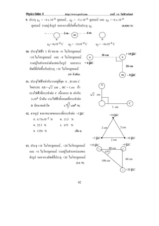 Physics Online V http://www.pec9.com บทที่ 15 ไฟฟาสถิตย
! '%!
9. ประจุ q1 = +4 x 10–6 คูลอมบ , q2 = –5 x 10–6 คูลอมบ และ q3 = +6 x 10–6
คูลอมบ วางอยู ดังรูป จงหาแรงที่เกิดขึ้นกับประจุ q2 (0.0281 N)
-– – – – – – – – – – – – – –!4!4!4!!4!4!4!4!!
10. ประจุไฟฟา 3 ตัว ขนาด +6 ไมโครคูลอมบ
+10 ไมโครคูลอมบ และ –8 ไมโครคูลอมบ
วางอยูในตําแหนงดังแสดงในรูป จงหาแรง
ลัพธที่เกิดขึ้นกับประจุ +10 ไมโครคูลอมบ
(19 นิวตัน)
11. ประจุไฟฟาเทากันวางอยูที่จุด A , B และ C
โดยระยะ AB = 2 !56!!7!!BC = 1 cm ถา
แรงไฟฟาที่กระทําตอ C เนื่องจาก B เทากับ
1x104 นิวตัน แรงไฟฟาทั้งหมดที่กระทําตอ
B มีขนาดเทาใด ( 2
5 x104 N)
12. จากรูป จงหาขนาดของแรงที่กระทําตอ +3 µC
ก. 6.75x10–2 N ข. 13.5 N
ค. 22.5 N ง. 675 N
จ. 1350 N (ขอ ง)
13. ประจุ +10 ไมโครคูลอมบ , +20 ไมโครคูลอมบ
และ +4 ไมโครคูลอมบ วางอยูในตําแหนงแสดง
ดังรูป จงหาแรงลัพธที่ประจุ +20 ไมโครคูลอมบ
(3.4 N)
– – – – – – – – – – – – – – !+ +30 cm + 10 µµµµC
+ 6 µµµµC
20 cm
– 8 µµµµC
A
C
1 cm
cm2 !
•!
•!
•!
+10 µC
2 cm 2 cm
–10 µC+3 µC 2 cm
+ +
+
+10 µC
80 cm
60 cm100 cm
+20 µC
37o
+4 µC
++
2 m 4 m
q1= 4x10–6 C q2 = –5x10–6 C q3 = +6x10–6 C!
 