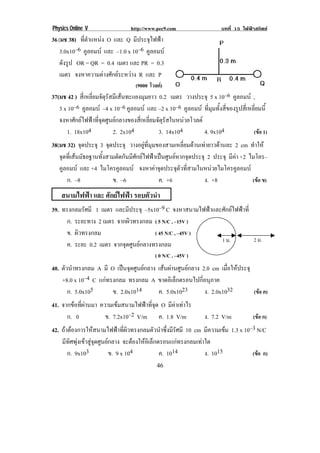 Physics Online V http://www.pec9.com บทที่ 15 ไฟฟาสถิตย
! ')!
!
36(มช 38) ที่ตําแหนง O และ Q มีประจุไฟฟา
3.0x10–6 คูลอมบ และ –1.0 x 10–6 คูลอมบ
ดังรูป OR = QR = 0.4 เมตร และ PR = 0.3
เมตร จงหาความตางศักยระหวาง R และ P
(9000 โวลต)
37(มช 42 ) สี่เหลี่ยมจัตุรัสมีเสนทะแยงมุมยาว 0.2 เมตร วางประจุ 5 x 10–6 คูลอมบ ,
3 x 10–6 คูลอมบ –4 x 10–6 คูลอมบ และ –2 x 10–6 คูลอมบ ที่มุมทั้งสี่ของรูปสี่เหลี่ยมนี้
จงหาศักยไฟฟาที่จุดศูนยกลางของสี่เหลี่ยมจัตุรัสในหนวยโวลต
1. 18x104 2. 2x104 3. 14x104 4. 9x104 (ขอ 1)
38(มช 32) จุดประจุ 3 จุดประจุ วางอยูที่มุมของสามเหลี่ยมดานเทายาวดานละ 2 cm ทําให
จุดที่เสนมัธยฐานทั้งสามตัดกันมีศักยไฟฟาเปนศูนยหากจุดประจุ 2 ประจุ มีคา +2 ไมโคร–
คูลอมบ และ +4 ไมโครคูลอมบ จงหาคาจุดประจุตัวที่สามในหนวยไมโครคูลอมบ
ก. –8 ข. –6 ค. +6 ง. +8 (ขอ ข)
สนามไฟฟา และ ศักยไฟฟา รอบตัวนํา
39. ทรงกลมรัศมี 1 เมตร และมีประจุ –5x10–9 C จงหาสนามไฟฟาและศักยไฟฟาที่
ก. ระยะทาง 2 เมตร จากผิวทรงกลม ( 5 N/C , –15V )
ข. ผิวทรงกลม ( 45 N/C , –45V )
ค. ระยะ 0.2 เมตร จากจุดศูนยกลางทรงกลม
( 0 N/C , –45V )
40. ตัวนําทรงกลม A มี O เปนจุดศูนยกลาง เสนผานศูนยกลาง 2.0 cm เมื่อใหประจุ
+8.0 x 10–4 C แกทรงกลม ทรงกลม A ขาดอิเล็กตรอนไปกี่อนุภาค
ก. 5.0x105 ข. 2.0x1014 ค. 5.0x1023 ง. 2.0x1032 (ขอ ค)
41. จากขอที่ผานมา ความเขมสนามไฟฟาที่จุด O มีคาเทาไร
ก. 0 ข. 7.2x10–2 V/m ค. 1.8 V/m ง. 7.2 V/m (ขอ ก)
42. ถาตองการใหสนามไฟฟาที่ผิวทรงกลมตัวนําซึ่งมีรัศมี 10 cm มีความเขม 1.3 x 10–3 N/C
มีทิศพุงเขาสูจุดศูนยกลาง จะตองใหอิเล็กตรอนแกทรงกลมเทาใด
ก. 9x103 ข. 9 x 104 ค. 1014 ง. 1015 ! ! ! (ขอ ก)
1 ม.! 2 ม.!
 