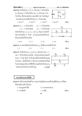 Physics Online V http://www.pec9.com บทที่ 15 ไฟฟาสถิตย
! (-!
63(มช 43) ตัวเก็บประจุ 3 ตัว C1 มีความจุ 6 ไมโครฟารัด
C2 มีความจุ 12 ไมโครฟารัด และ C3 มีความจุ 8 ไม-
โครฟารัด เมื่อนํามาตอกับความตางศักย 100 โวลต ดังรูป
จงหาพลังงานสะสมที่ตัวเก็บประจุ C3 ในหนวยจูล
1. 8x10–2 2. 4x10–2 3. 8x10–4 4. 4x10–4 (ขอ 2)
64(มช 37) C1 = 4 ไมโครฟารัด C2 = 6 ไมโครฟารัด
C3 = 9 ไมโครฟารัด C4 = 3 ไมโครฟารัด
ตอตัวเก็บประจุ C1, C2, C3 และ C4 ดังรูป และตอเขา
กับความตางศักย 11 โวลต ความจุรวมของตัวเก็บประจุ
ทั้งหมดจะเปนกี่ไมโครฟารัด
1. 10.5 2. 7.3 3. 9.2 4. 5.6 (ขอ 4)
65(มช 37) ความตางศักยของตัวเก็บประจุ C4 ขอที่ผานมาจะเปนกี่โวลต
1. 3 2. 6 3. 2 4. 4 (ขอ 2)
66(En 37) ตัวเก็บประจุ C1 , C2 และ C3 มีขนาดความจุ 1 , 2
และ 3 ไมโครฟารัด ตามลําดับ กอนนํามาตอกับแบตเตอรี่
ขนาด 2 โวลต ดังรูป ตัวเก็บประจุทั้งสามยังไมมีประจุอยู
ภายในเลย เมื่อปดสวิตซ S เปนเวลานานพอที่จะทําใหอยู
ในสภาพสมดุล พลังงานไฟฟาที่สะสมอยูในตัวเก็บประจุ C2
จะมีขนาดเทาใดในหนวยไมโครจูล (1.44 µµµµJ)
การเหนี่ยวนําทางไฟฟา
67(มช 27) เมื่อนําแทงแกวถูผาไหม จะพบวาวัตถุทั้งสองกลายเปนวัตถุที่มีประจุ การที่วัตถุ
ทั้งสองมีประจุได เนื่องจาก
ก. ประจุถูกสรางขึ้น ข. การแยกของประจุ
! ! ค. การเสียดสี ! ! ! ง. แรงที่ถู (ขอ ข)
 