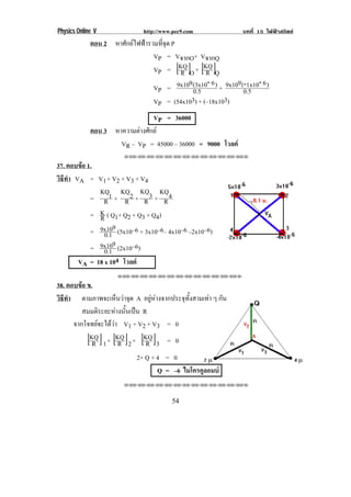Physics Online V http://www.pec9.com บทที่ 15 ไฟฟาสถิตย
! ('!
ตอน 2 หาศักยไฟฟารวมที่จุด P
VP = VจากO+ VจากQ
VP = [ ]OR
KQ + [ ]QR
KQ
VP = 0.5
)6(3x1099x10 - + 0.5
)61x10(99x10 --
VP = (54x103) + (–18x103)
VP = 36000
ตอน 3 หาความตางศักย
VR – VP = 45000 – 36000 = 9000 โวลต
!!"!"!"!"!"!"!"!"!"!"!"!"!""
37. ตอบขอ 1.
วิธีทํา VA = V1+ V2 + V3 + V4
= R
1KQ
+ R
2KQ
+ R
3KQ
+ R
4KQ
= R
K ( Q1+ Q2 + Q3 + Q4)
= 0.1
99x10 (5x10–6 + 3x10–6– 4x10–6 –2x10–6)
= 0.1
99x10 (2x10–6)
VA = 18 x 104 โวลต
!!"!"!"!"!"!"!"!"!"!"!"!"!""
38. ตอบขอ ข.
วิธีทํา! ตามภาพจะเห็นวาจุด A อยูหางจากประจุทั้งสามเทา ๆ กัน
สมมติระยะหางนั้นเปน R
จากโจทยจะไดวา V1 + V2 + V3 = 0
[ ]1R
KQ + [ ]2R
KQ + [ ]3R
KQ = 0!!
! ! ! ! ! ! !!2+ Q + 4 = 0
Q = –6 ไมโครคูลอมบ
!!"!"!"!"!"!"!"!"!"!"!"!"!""
 