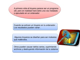 A primera vista el troyano parece ser un programa
útil, pero en realidad hará daño una vez instalado
o ejecutado en un ordenador
Cuando se activan un troyano en tu ordenador ,
Los resultados pueden variar .
Algunos troyanos se diseñan para ser molestos
que malévolos.
Otros pueden causar daños serios, suprimiendo
archivos y destruyendo información de tu sistema
 