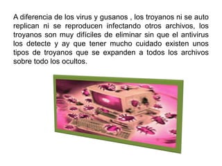 A diferencia de los virus y gusanos , los troyanos ni se auto
replican ni se reproducen infectando otros archivos, los
troyanos son muy difíciles de eliminar sin que el antivirus
los detecte y ay que tener mucho cuidado existen unos
tipos de troyanos que se expanden a todos los archivos
sobre todo los ocultos.
 
