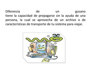 Diferencia de un gusano
tiene la capacidad de propagarse sin la ayuda de una
persona, la cual se aprovecha de un archivo o de
características de transporte de tu sistema para viajar.
 