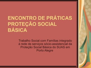 ENCONTRO DE PRÁTICAS
PROTEÇÃO SOCIAL
BÁSICA
Trabalho Social com Famílias integrado
à rede de serviços sócio-assistencial da
Proteção Social Básica do SUAS em
Porto Alegre
 