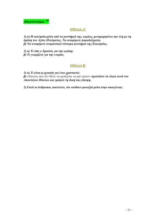 ∆ιαγώνισµα 7ο
ΟΜΑ∆Α Α’
1) α) Η εκκλησία µέσα από τα µυστήριά της, κυρίως, µεταµορφώνει την ύλη µε τη
δράση του Αγίου Πνεύµατος. Να αναφέρετε παραδείγµατα.
β) Να αναφέρετε ονοµαστικά τέσσερα µυστήρια της Εκκλησίας.
2) α) Τι είπε ο Χριστός για την αγάπη;
β) Τι γνωρίζετε για την ενορία;

ΟΜΑ∆Α Β’
1) α) Τι είναι η εργασία για έναν χριστιανό;
β) «Εκείνος που δεν θέλει να εργάζεται να µην τρώει» σχολιάστε τα λόγια αυτά του
Αποστόλου Παύλου και γράψτε τη δική σας άποψη.
2) Γιατί οι άνθρωποι, πιστεύετε, ότι νιώθουν µοναξιά µέσα στην οικογένεια;

- 11 -

 