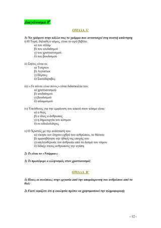 ∆ιαγώνισµα 8ο
ΟΜΑ∆Α Α’
1) Να γράψετε στην κόλλα σας το γράµµα που αντιστοιχεί στη σωστή απάντηση
i) Η Τορά, δηλαδή ο νόµος, είναι το ιερό βιβλίο:
α) του ισλάµ
β) του ιουδαϊσµού
γ) του χριστιανισµού
δ) του βουδισµού
ii) Σηίτες είναι οι:
α) Τούρκοι
β) Αιγύπτιοι
γ) Πέρσες
δ) Σαουδάραβες
iii) «Τα πάντα είναι πόνος» είναι διδασκαλία του:
α) χριστιανισµού
β) ιουδαϊσµού
γ) βουδισµού
δ) ισλαµισµού
iv) Υπεύθυνος για την εµφάνιση του κακού στον κόσµο είναι:
α) ο θεός
β) ο ίδιος ο άνθρωπος
γ) η δηµιουργία του κόσµου
δ) οι ειδωλολάτρες
v) Ο Χριστός µε την ανάστασή του:
α) νίκησε τον έσχατο εχθρό του ανθρώπου, το θάνατο
β) αµφισβήτησε την ηθική της εποχής του
γ) απελευθέρωσε τον άνθρωπο από τα δεσµά του νόµου
δ) δίδαξε στους ανθρώπους την αγάπη
2) Τι είναι το «Ντάρµα»;
3) Τι προσέφερε ο ελληνισµός στον χριστιανισµό;

ΟΜΑ∆Α B’
1) Ποιες οι συνέπειες στην εργασία από την αποµάκρυνση του ανθρώπου από το
θεό;
2) Γιατί νοµίζετε ότι η εκκλησία πρέπει να χρησιµοποιεί την πληροφορική;

- 12 -

 