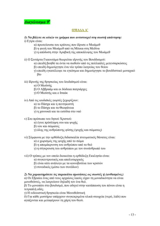 ∆ιαγώνισµα 9ο
ΟΜΑ∆Α Α’
1) Να βάλετε σε κύκλο το γράµµα που αντιστοιχεί στη σωστή απάντηση:
i) Εγίρα είναι:
α) πρωτεύουσα του κράτους που ίδρυσε ο Μωάµεθ
β) η φυγή του Μωάµεθ από τη Μέκκα στη Μεδίνα
γ) η απόδοση στην Αραβική της αποκάλυψης του Μωάµεθ
ii) Ο Σιντάρτα Γκαουτάµα θεωρείται ιδρυτής του Βουδδισµού:
α) επειδή βοηθά τα όντα να σωθούν από τις πολλαπλές µετενσαρκώσεις
β) επειδή δηµιούργησε ένα νέο τρόπο λατρείας του θείου
γ) επειδή εγκατέλειψε τα εγκόσµια και δηµιούργησε το βουδδιστικό µοναχικό
βίο
iii) Ιδρυτής της θρησκείας του Ιουδαϊσµού είναι:
α) Ο Μωϋσής
β) Ο Αββραάµ και οι δώδεκα πατριάρχες
γ) Ο Μωϋσής και ο Ισαάκ
iv) Από τις ιουδαϊκές γιορτές ξεχωρίζουν:
α) το Πάσχα και η πεντηκοστή
β) το Πάσχα και τα Θεοφάνεια
γ) η χανουκά και τα εισόδια στο ναό
v) Στο πρόσωπο του Ιησού Χριστού:
α) έγινε πρόσληψη νου και ψυχής
β) νου και σώµατος
γ) όλης της ανθρώπινης φύσης (ψυχής και σώµατος)
vi) Σύµφωνα µε την ορθόδοξη διδασκαλία πνευµατικός θάνατος είναι:
α) ο χωρισµός της ψυχής από το σώµα
β) η αποµάκρυνση του ανθρώπου από το θεό
γ) η σύγκρουση του ανθρώπου µε τον συνάνθρωπό του
vii) Ο τρόπος µε τον οποίο διοικείται η ορθόδοξη Εκκλησία είναι:
α) συγκεντρωτικός και απολυταρχικός
β) είναι κάτι ανάλογο µε τα κοινοβούλια των κρατών
γ) συνοδικός (µέσω των συνόδων)
2) Να χαρακτηρίσετε τις παρακάτω προτάσεις ως σωστές ή λανθασµένες:
α) Οι Εβραίοι ένας από τους αρχαίους λαούς είχαν τη µοναδικότητα να είναι
µονοθεϊστές, να λατρεύουν δηλαδή τον ένα θεό.
β) Το µονοπάτι στο βουδισµό, που οδηγεί στην κατάπαυση του πόνου είναι η
τετραπλή οδός.
γ) Η ινδουιστική θρησκεία είναι Μονοθεϊστική
δ) Για κάθε µυστήριο υπάρχουν συγκεκριµένα υλικά στοιχεία (νερό, λάδι) που
αγιάζονται και µεταφέρουν τη χάρη του θεού.

- 13 -

 