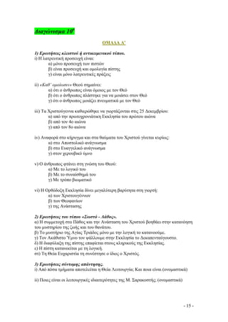∆ιαγώνισµα 10ο
ΟΜΑ∆Α Α’
1) Ερωτήσεις κλειστού ή αντικειµενικού τύπου.
i) H λατρευτική προσευχή είναι:
α) µόνο προσευχή των πιστών
β) είναι προσευχή και οµολογία πίστης
γ) είναι µόνο λατρευτικές πράξεις
ii) «Καθ’ οµοίωσιν» Θεού σηµαίνει:
α) ότι ο άνθρωπος είναι όµοιος µε τον Θεό
β) ότι ο άνθρωπος πλάστηκε για να µοιάσει στον Θεό
γ) ότι ο άνθρωπος µοιάζει πνευµατικά µε τον Θεό
iii) Τα Χριστούγεννα καθιερώθηκε να γιορτάζονται στις 25 ∆εκεµβρίου:
α) από την πρωτοχρονιάτικη Εκκλησία του πρώτου αιώνα
β) από τον 4ο αιώνα
γ) από τον 8ο αιώνα
iv) Αναφορά στο κήρυγµα και στα θαύµατα του Χριστού γίνεται κυρίως:
α) στο Αποστολικό ανάγνωσµα
β) στο Ευαγγελικό ανάγνωσµα
γ) στον χερουβικό ύµνο
v) Ο άνθρωπος φτάνει στη γνώση του Θεού:
α) Με το λογικό του
β) Με το συναίσθηµά του
γ) Με τρόπο βιωµατικό
vi) Η Ορθόδοξη Εκκλησία δίνει µεγαλύτερη βαρύτητα στη γιορτή:
α) των Χριστουγέννων
β) των Θεοφανίων
γ) της Ανάστασης
2) Ερωτήσεις του τύπου «Σωστό - Λάθος».
α) Η συµµετοχή στο Πάθος και την Ανάσταση του Χριστού βοηθάει στην κατανόηση
του µυστηρίου της ζωής και του θανάτου.
β) Το µυστήριο της Αγίας Τριάδος µόνο µε την λογική το κατανοούµε.
γ) Τον Ακάθιστο Ύµνο τον ψάλλουµε στην Εκκλησία το ∆εκαπενταύγουστο.
δ) Η διαφύλαξη της πίστης επαφίεται στους κληρικούς της Εκκλησίας.
ε) Η πίστη κατανοείται µε τη λογική.
στ) Τη Θεία Ευχαριστία τη συνέστησε ο ίδιος ο Χριστός.
3) Ερωτήσεις σύντοµης απάντησης.
i) Από πόσα τµήµατα αποτελείται η Θεία Λειτουργία; Και ποια είναι (ονοµαστικά)
ii) Ποιες είναι οι λειτουργικές ιδιαιτερότητες της Μ. Σαρακοστής; (ονοµαστικά)

- 15 -

 