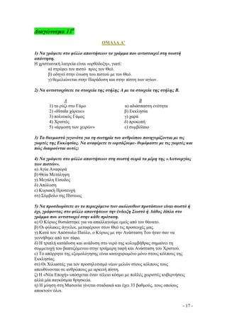 ∆ιαγώνισµα 11ο
ΟΜΑ∆Α Α’
1) Να γράψετε στο φύλλο απαντήσεων το γράµµα που αντιστοιχεί στη σωστή
απάντηση.
Η χριστιανική λατρεία είναι «ορθόδοξη», γιατί:
α) στρέφει τον πιστό προς τον Θεό.
β) οδηγεί στην ένωση του πιστού µε τον Θεό.
γ) θεµελιώνεται στην Παράδοση και στην πίστη των αγίων.
2) Να αντιστοιχίσετε τα στοιχεία της στήλης Α µε τα στοιχεία της στήλης Β.
Α
1) το ρύζι στο Γάµο
2) «Ησαΐα χόρευε»
3) πολιτικός Γάµος
4) Χριστός
5) «άρµοση των χειρών»

Β
α) αδιάσπαστη ενότητα
β) Εκκλησία
γ) χαρά
δ) προκοπή
ε) συµβόλαιο

3) Τα θαυµαστά γεγονότα για τη σωτηρία του ανθρώπου πανηγυρίζονται µε τις
γιορτές της Εκκλησίας. Να αναφέρετε τι εορτάζουµε- θυµόµαστε µε τις γιορτές και
πώς διαιρούνται αυτές;
4) Να γράψετε στο φύλλο απαντήσεων στη σωστή σειρά τα µέρη της «Λειτουργίας
των πιστών».
α) Αγία Αναφορά
β) Θεία Μετάληψη
γ) Μεγάλη Είσοδος
δ) Απόλυση
ε) Κυριακή Προσευχή
στ) Σύµβολο της Πίστεως
5) Να προσδιορίσετε αν το περιεχόµενο των ακόλουθων προτάσεων είναι σωστό ή
όχι, γράφοντας στο φύλλο απαντήσεων την ένδειξη Σωστό ή Λάθος δίπλα στο
γράµµα που αντιστοιχεί στην κάθε πρόταση.
α) Ο Κύριος θυσιάστηκε για να απαλλαγούµε εµείς από τον θάνατο.
β) Οι φύλακες άγγελοι, µεταφέρουν στον Θεό τις προσευχές µας.
γ) Κατά τον Απόστολο Παύλο, ο Κύριος µε την Ανάσταση Του ήταν σαν να
γεννήθηκε από τον τάφο.
δ) Η τριπλή κατάδυση και ανάδυση στο νερό της κολυµβήθρας σηµαίνει τη
συµµετοχή του βαπτιζόµενου στην τριήµερη ταφή και Ανάσταση του Χριστού.
ε) Το απόρρητο της εξοµολόγησης είναι κατοχυρωµένο µόνο στους κόλπους της
Εκκλησίας.
στ) Οι Χιλιαστές για τον προσηλυτισµό νέων µελών στους κόλπους τους
απευθύνονται σε ανθρώπους µε αρκετή πίστη.
ζ) Η «Νέα Εποχή» υπόσχεται έναν τέλειο κόσµο µε πολλές χωριστές κυβερνήσεις
αλλά µία παγκόσµια θρησκεία.
η) Η µύηση στη Μασονία γίνεται σταδιακά και έχει 33 βαθµούς, τους οποίους
αποκτούν όλοι.
- 17 -

 