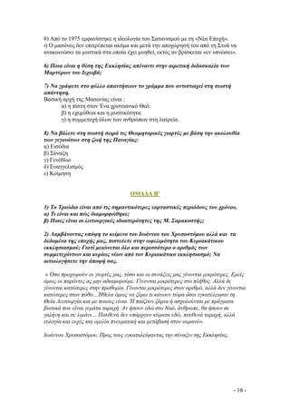 θ) Από το 1975 εµφανίστηκε η ιδεολογία του Σατανισµού µε τη «Νέα Εποχή».
ι) Ο µασόνος δεν επιτρέπεται ακόµα και µετά την αποχώρησή του από τη Στοά να
ανακοινώσει τα µυστικά στα οποία έχει µυηθεί, εκτός αν βρίσκεται «εν υπνώσει».
6) Ποια είναι η θέση της Εκκλησίας απέναντι στην αιρετική διδασκαλία των
Μαρτύρων του Ιεχωβά;
7) Να γράψετε στο φύλλο απαντήσεων το γράµµα που αντιστοιχεί στη σωστή
απάντηση.
Βασική αρχή της Μασονίας είναι :
α) η πίστη στον Ένα χριστιανικό Θεό.
β) η εχεµύθεια και η µυστικότητα.
γ) η συµµετοχή όλων των ανθρώπων στη λατρεία.
8) Να βάλετε στη σωστή σειρά τις Θεοµητορικές γιορτές µε βάση την ακολουθία
των γεγονότων στη ζωή της Παναγίας:
α) Εισόδια
β) Σύναξη
γ) Γενέθλιο
δ) Ευαγγελισµός
ε) Κοίµηση

ΟΜΑ∆Α Β’
1) Το Τριώδιο είναι από τις σηµαντικότερες εορταστικές περιόδους του χρόνου.
α) Τι είναι και πώς διαµορφώθηκε;
β) Ποιες είναι οι λειτουργικές ιδιαιτερότητες της Μ. Σαρακοστής;
2) Λαµβάνοντας υπόψη το κείµενο του Ιωάννου του Χρυσοστόµου αλλά και τα
δεδοµένα της εποχής µας, πιστεύετε στην ωφελιµότητα του Κυριακάτικου
εκκλησιασµού; Γιατί µειώνεται όλο και περισσότερο ο αριθµός των
συµµετεχόντων και κυρίως νέων από τον Κυριακάτικο εκκλησιασµό; Να
αιτιολογήσετε την άποψή σας.
« Όσο προχωρούν οι γιορτές µας, τόσο και οι συνάξεις µας γίνονται µικρότερες. Εµείς
όµως οι παρόντες ας µην αδιαφορούµε. Γίνονται µικρότερες στο πλήθος. Αλλά δε
γίνονται κατώτερες στην προθυµία. Γίνονται µικρότερες στον αριθµό, αλλά δεν γίνονται
κατώτερες στον πόθο…Ήθελα όµως να ξέρω τι κάνουν τώρα όσοι εγκατέλειψαν τη
Θεία Λειτουργία και µε ποιους είναι. Ή παίζουν ζάρια ή ασχολούνται µε πράγµατα
βιοτικά που είναι γεµάτα ταραχή. Αν ήσουν εδώ στο Ναό, άνθρωπε, θα ήσουν σε
γαλήνη και σε λιµάνι… Πουθενά δεν υπάρχουν κύµατα εδώ, πουθενά ταραχή, αλλά
ευλογία και ευχές και οµιλία πνευµατική και µετάβασή στον ουρανό».
Ιωάννου Χρυσοστόµου, Προς τους εγκαταλείψαντας την σύναξιν της Εκκλησίας.

- 18 -

 