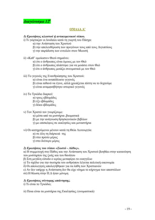 ∆ιαγώνισµα 12ο
ΟΜΑ∆Α Α’
1) Ερωτήσεις κλειστού ή αντικειµενικού τύπου.
i) Tι γιόρταζαν οι Ιουδαίοι κατά τη γιορτή του Πάσχα:
α) την Ανάσταση του Χριστού
β) την απελευθέρωση των προγόνων τους από τους Αιγυπτίους
γ) την παράδοση των εντολών στον Μωυσή
ii) «Καθ’ οµοίωσιν» Θεού σηµαίνει:
α) ότι ο άνθρωπος είναι όµοιος µε τον Θεό
β) ότι ο άνθρωπος πλάστηκε για να µοιάσει στον Θεό
γ) ότι ο άνθρωπος µοιάζει πνευµατικά µε τον Θεό
iii) Το γεγονός της Ενανθρώπησης του Χριστού:
α) είναι ένα αναπόδεικτο γεγονός
β) είναι πιθανό να έγινε, αλλά χρειάζεται πίστη να το δεχτούµε
γ) είναι αναµφισβήτητο ιστορικό γεγονός
iv) Το Τριώδιο διαρκεί:
α) τρεις εβδοµάδες
β) έξι εβδοµάδες
γ) δέκα εβδοµάδες
v) Τον Χριστό τον γνωρίζουµε:
α) µέσα από τα µυστήρια ,βιωµατικά
β) µε την ανάγνωση θρησκευτικών βιβλίων
γ) µε επισκέψεις σε εκκλησίες και µοναστήρια
vi) Οι κατηχούµενοι µένουν κατά τη Θεία Λειτουργία:
α) σε όλη τη διάρκειά της
β) στο πρώτο µέρος
γ) στο δεύτερο µέρος
2) Ερωτήσεις του τύπου «Σωστό - Λάθος».
α) Η συµµετοχή στο Πάθος και την Ανάσταση του Χριστού βοηθάει στην κατανόηση
του µυστηρίου της ζωής και του θανάτου
β) Στη µεγάλη είσοδο ο ιερέας µεταφέρει το ευαγγέλιο
γ) Το σχέδιο για την σωτηρία του ανθρώπου λέγεται πολιτική οικονοµία
δ) Οι απολογητές απολογήθηκαν για τα λάθη των Χριστιανών
ε) Αν δεν υπήρχε η Ανάσταση δεν θα είχε νόηµα το κήρυγµα των αποστόλων
στ) Η θέωση στην Π.∆ ήταν µόνιµη
3) Ερωτήσεις σύντοµης απάντησης.
i) Τι είναι το Τριώδιο;
ii) Ποια είναι τα µυστήρια της Εκκλησίας; (ονοµαστικά)

- 19 -

 