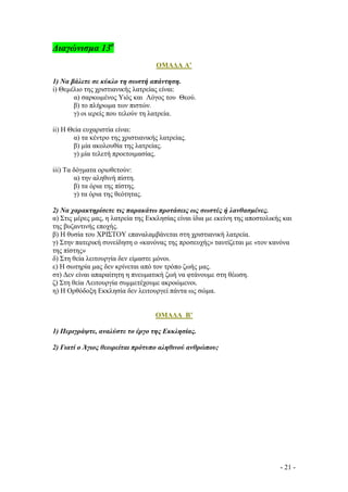 ∆ιαγώνισµα 13ο
ΟΜΑ∆Α Α’
1) Να βάλετε σε κύκλο τη σωστή απάντηση.
i) Θεµέλιο της χριστιανικής λατρείας είναι:
α) σαρκωµένος Υιός και Λόγος του Θεού.
β) το πλήρωµα των πιστών.
γ) oι ιερείς που τελούν τη λατρεία.
ii) Η Θεία ευχαριστία είναι:
α) τα κέντρο της χριστιανικής λατρείας.
β) µία ακολουθία της λατρείας.
γ) µία τελετή προετοιµασίας.
iii) Τα δόγµατα οριοθετούν:
α) την αληθινή πίστη.
β) τα όρια της πίστης.
γ) τα όρια της θεότητας.
2) Να χαρακτηρίσετε τις παρακάτω προτάσεις ως σωστές ή λανθασµένες.
α) Στις µέρες µας, η λατρεία της Εκκλησίας είναι ίδια µε εκείνη της αποστολικής και
της βυζαντινής εποχής.
β) Η θυσία του ΧΡΙΣΤΟΥ επαναλαµβάνεται στη χριστιανική λατρεία.
γ) Στην πατερική συνείδηση ο «κανόνας της προσευχής» ταυτίζεται µε «τον κανόνα
της πίστης»
δ) Στη θεία λειτουργία δεν είµαστε µόνοι.
ε) Η σωτηρία µας δεν κρίνεται από τον τρόπο ζωής µας.
στ) ∆εν είναι απαραίτητη η πνευµατική ζωή να φτάνουµε στη θέωση.
ζ) Στη θεία Λειτουργία συµµετέχουµε ακροώµενοι.
η) Η Ορθόδοξη Εκκλησία δεν λειτουργεί πάντα ως σώµα.

ΟΜΑ∆Α Β’
1) Περιγράψτε, αναλύστε το έργο της Εκκλησίας.
2) Γιατί ο Άγιος θεωρείται πρότυπο αληθινού ανθρώπου;

- 21 -

 