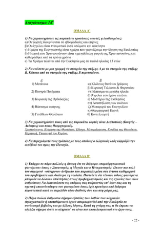 ∆ιαγώνισµα 14ο
ΟΜΑ∆Α Α’
1) Να χαρακτηρίσετε τις παρακάτω προτάσεις σωστές η λανθασµένες:
α) Οι γιορτές διακρίνονται σε εβδοµαδιαίες και ετήσιες
β) Οι άγγελοι είναι πνευµατικά όντα ασώµατα και αεικίνητα
γ) Η µέρα της Πεντηκοστής είναι η µέρα που γιορτάζουµε την ίδρυση της Εκκλησίας
δ) Η εορτή των Χριστουγέννων είναι η µεγαλύτερη γιορτή της Χριστιανοσύνης και
καθιερώθηκε από τα πρώτα χρόνια
ε) Το Χρίσµα τελείται από την Εκκλησία µας σε παιδιά ηλικίας 13 ετών
2) Να ενώσετε µε µια γραµµή τα στοιχεία της στήλης Α µε τα στοιχεία της στήλης
Β. Κάποια από τα στοιχεία της στήλης Β περισσεύουν.
Α
1) Μετάνοια
2) Πονηρά Πνεύµατα
3) Κυριακή της Ορθοδοξίας
4) Βάπτισµα ανάγκης
5) Γενέθλιον Θεοτόκου

Β
α) Κίνδυνος θανάτου βρέφους
β) Κυριακή Τελώνου  Φαρισαίου
γ) Βάπτισµα σε µεγάλη ηλικία
δ) Άγγελοι που έχουν εκπέσει
ε) Μυστήριο της Εκκλησίας
στ) Αναστήλωση των εικόνων
ζ) Μεταφορά του Ευαγγελίου
η) Θεοµητορική Εορτή
θ) Κινητή εορτή

3) Να χαρακτηρίσετε ποιες από τις παρακάτω εορτές είναι ∆εσποτικές (Κινητές –
Ακίνητες) και ποιες Θεοµητορικές.
Χριστούγεννα, Κοίµηση της Θεοτόκου, Πάσχα, Μεταµόρφωση, Εισόδια της Θεοτόκου,
Περιτοµή, Υπαπαντή του Κυρίου.
4) Να περιγράψετε τους τρόπους µε τους οποίους ο ελληνικός λαός εκφράζει την
ευσέβειά του προς την Παναγία.

ΟΜΑ∆Α Β’
1) Υπάρχει σε πάρα πολλούς η άποψη ότι τα διάφορα «παραθρησκευτικά
φαινόµενα» όπως ο Σατανισµός, η Μαγεία και ο Πνευµατισµός έλκουν πιο πολύ
τον σηµερινό «σύγχρονο» άνθρωπο που παραπαίει µέσα στα έντονα καθηµερινά
του προβλήµατα και ιδιαίτερα τη νεολαία. Πιστεύετε ότι τέτοιου είδους φαινόµενα
µπορούν να δώσουν απαντήσεις στους προβληµατισµούς και τις αγωνίες των νέων
ανθρώπων; Να διατυπώσετε τις απόψεις σας παίρνοντας υπ’ όψιν σας και τη
σχετική επικινδυνότητα του φαινοµένου όπως έχει προκύψει από διάφορα
περιστατικά κατά το παρελθόν τόσο διεθνώς όσο και στη χώρα µας.
2) Πάρα πολλοί άνθρωποι σήµερα εξαιτίας των λαθών των κληρικών
(πραγµατικών ή υποτιθέµενων) έχουν αποµακρυνθεί από την Εκκλησία σε
συνδυασµό βεβαίως και µε άλλους λόγους. Κατά τη γνώµη σας τι θα έπρεπε να
αλλάξει σήµερα ώστε οι κληρικοί να είναι πιο αποτελεσµατικοί στο έργο τους,
- 22 -

 