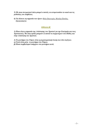 5) Με ποια πνευµατικά όπλα µπορεί ο πιστός να αντιµετωπίσει το κακό και τις
µεθοδείες του διαβόλου;
6) Να δώσετε τη σηµασία των όρων: Θεία Οικονοµία, Μεγάλη Είσοδος,
Προηγιασµένη

ΟΜΑ∆Α Β’
1) Ποια είναι η σηµασία της Ανάστασης του Χριστού για την Εκκλησία και τους
Χριστιανούς; Με ποιο τρόπο µπορούν οι πιστοί να συµµετέχουν στο Πάθος και
στην Ανάσταση του Χριστού;
2) Το µυστήριο του Γάµου είναι η ψυχοσωµατική ένωση των δύο συζύγων.
α) Γιατί είναι µέγα το µυστήριο του Γάµου;
β) Ποιοι συµβολισµοί υπάρχουν στο µυστήριο αυτό;

-3-

 