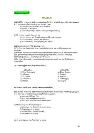 ∆ιαγώνισµα 2ο
ΟΜΑ∆Α Α’
1) Επιλέξτε τη σωστή απάντηση και τοποθετήστε σε κύκλο το αντίστοιχο γράµµα:
i) Η χριστιανική λατρεία είναι αναγωγική, γιατί:
α) στρέφει τον πιστό άνω, προς το Θεό.
β) γίνεται εν πνεύµατι.
γ) έτσι καθιερώθηκε από τις οικουµενικές συνόδους.
ii) Οι ετήσιες γιορτές διαιρούνται:
α) στις γιορτές του Τριωδίου και του Πεντηκοσταρίου.
β) σε ∆εσποτικές, κινητές και ακίνητες.
γ) σε ∆εσποτικές, Θεοµητορικές και αγίων.
2) Σηµειώστε σωστό (Σ) ή λάθος (Λ):
α) Το έργο της Εκκλησίας είναι να µας διδάσκει να µας αγιάζει, και να µας

ποιµαίνει
β) Η πίστη των αιρετικών είναι ανθρώπινο κατασκεύασµα, αλλά οδηγεί στη θέωση

γ) Η χριστιανική πίστη δεν είναι καρπός της ανθρώπινης διάνοιας (σκέψης)
δ) Ο νηπιοβαπτισµός επικράτησε τον 5ο αιώνα
ε) Το Ευαγγελικό ανάγνωσµα περιλαµβάνει µια περικοπή από τις Πράξεις των
Αποστόλων
3) Αντιστοιχήστε τους παρακάτω όρους.
ΣΤΗΛΗ Α’
1) Θεία Οικονοµία
2) Αβραάµ
3) Εκκλησία
4) ∆εσποτικές
5) Πάσχα

ΣΤΗΛΗ Β’
α) Σώµα Κυρίου
β) Τριώδιο
γ) Χριστός
δ) Πατριάρχες
ε) Σωτηρία

4) Τι είναι η «Μεγάλη είσοδος» και τι συµβολίζει;
5) Επιλέξτε τη σωστή απάντηση και τοποθετήστε σε κύκλο το αντίστοιχο γράµµα:
i) Ο Χριστός συνέστησε (ίδρυσε),τη Θεία Ευχαριστία:
α) µετά τη σύλληψη Του.
β) πριν συλληφθεί και σταυρωθεί.
γ) όταν ήταν στο Ναό των Ιεροσολύµων.
ii) Η περίοδος του Πεντηκοσταρίου:
α) τελειώνει την Κυριακή των Απόκρεω.
β) διαρκεί πενήντα µέρες.
γ) περιλαµβάνει εννέα Κυριακές.
δ) τίποτα από όλα αυτά.

iii) Ο Μεσσίας για τη «Νέα Εποχή» είναι:
-4-

 