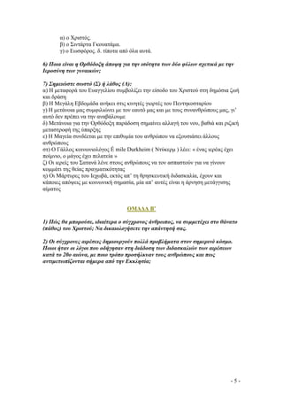 α) ο Χριστός.
β) ο Σιντάρτα Γκουατάµα.
γ) ο Εωσφόρος. δ. τίποτα από όλα αυτά.
6) Ποια είναι η Ορθόδοξη άποψη για την ισότητα των δύο φύλων σχετικά µε την
Ιεροσύνη των γυναικών;
7) Σηµειώστε σωστό (Σ) ή λάθος (Λ):
α) Η µεταφορά του Ευαγγελίου συµβολίζει την είσοδο του Χριστού στη δηµόσια ζωή
και δράση
β) Η Μεγάλη Εβδοµάδα ανήκει στις κινητές γιορτές του Πεντηκοσταρίου
γ) Η µετάνοια µας συµφιλιώνει µε τον εαυτό µας και µε τους συνανθρώπους µας, γι’

αυτό δεν πρέπει να την αναβάλουµε
δ) Μετάνοια για την Ορθόδοξη παράδοση σηµαίνει αλλαγή του νου, βαθιά και ριζική

µεταστροφή της ύπαρξης
ε) Η Μαγεία συνδέεται µε την επιθυµία του ανθρώπου να εξουσιάσει άλλους
ανθρώπους
στ) Ο Γάλλος κοινωνιολόγος É mile Durkheim ( Ντύκερµ ) λέει: « ένας ιερέας έχει
ποίµνιο, ο µάγος έχει πελατεία »
ζ) Οι ιερείς του Σατανά λένε στους ανθρώπους να τον ασπαστούν για να γίνουν
κοµµάτι της θείας πραγµατικότητας
η) Οι Μάρτυρες του Ιεχωβά, εκτός απ’ τη θρησκευτική διδασκαλία, έχουν και
κάποιες απόψεις µε κοινωνική σηµασία, µία απ’ αυτές είναι η άρνηση µετάγγισης

αίµατος

ΟΜΑ∆Α Β’
1) Πώς θα µπορούσε, ιδιαίτερα ο σύγχρονος άνθρωπος, να συµµετέχει στο θάνατο
(πάθος) του Χριστού; Να δικαιολογήσετε την απάντησή σας.
2) Οι σύγχρονες αιρέσεις δηµιουργούν πολλά προβλήµατα στον σηµερινό κόσµο.
Ποιοι ήταν οι λόγοι που οδήγησαν στη διάδοση των διδασκαλιών των αιρέσεων
κατά το 20ο αιώνα, µε ποιο τρόπο προσήλκυαν τους ανθρώπους και πως
αντιµετωπίζονται σήµερα από την Εκκλησία;

-5-

 