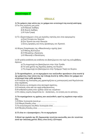 ∆ιαγώνισµα 3ο
ΟΜΑ∆Α Α’
1) Να γράψετε στην κόλλα σας το γράµµα που αντιστοιχεί στη σωστή απάντηση
i) Για τους αγγέλους µας µιλά:
α) Η Παλαιά ∆ιαθήκη
β) Κ Καινή ∆ιαθήκη
γ) Η Αγία Γραφή
ii) Το «Σαρανταήµερο» είναι µια περίοδος νηστείας που είναι αφιερωµένη:
α) Στη Γέννηση του Χριστού
β) Στο Χριστό και στην Παναγία
γ) Στους προφήτες και στους προπάτορες του Χριστού.
iii) Κύριος Εκπρόσωπος της «Μακεδονικής» σχολής ήταν:
α) Ο Φώτης Κόντογλου
β) Ο Θεοφάνης ο Κρητικός
γ) Ο Μανουήλ ο Πανσέληνος
iv) Η τριπλή κατάδυση και ανάδυση του βαπτιζόµενου στο νερό της κολυµβήθρας
δηλώνει:
α) Τη συµµετοχή του βαπτιζόµενου στην Αγία Τριάδα
β) Τα τρία χρόνια της δηµόσιας δράσης του Κυρίου
γ) Τη συµµετοχή του βαπτιζόµενου στην Τριήµερο Ταφή του Κυρίου.
2) Να προσδιορίσετε , αν το περιεχόµενο των ακόλουθων προτάσεων είναι σωστό ή
όχι γράφοντας στην κόλλα σας την ένδειξη Σωστό ή Λάθος δίπλα στο γράµµα που
αντιστοιχεί στην κάθε πρόταση.
α) Η λατρεία της Εκκλησίας µας χαρακτηρίζεται ως µυσταγωγική γιατί θεµελιώνεται
στην παράδοση.
β) Οι άγγελοι ως πνεύµατα είναι πανταχού παρόντες.
γ) Ο σατανάς είναι από την αρχή ανθρωποκτόνος
δ) Η ανθρώπινη φύση είναι «χοϊκή» αλλά και «ουράνια»
ε) Οι ετήσιες γιορτές διαιρούνται σε : ∆εσποτικές , σε κινητές και σε ακίνητες
3) Να συµπληρώσετε τις φράσεις που ακολουθούν, αφού τις περάσετε στην κόλλα
σας.
1) Η Θεία Λειτουργία ξεκινά µε ……………………
2) Η Μικρή Είσοδος είναι ………………………
3) Τα αναγνώσµατα στη Θεία Λειτουργία είναι …………………
4) Η Μεγάλη Είσοδος είναι …………………
4) Τι είναι το «Αγιασµατάριο»; Να το περιγράψετε
5) Κατά την περίοδο της Μ. Σαρακοστής τελούνται ακολουθίες που δεν τελούνται
κατά την υπόλοιπη χρονιά. Ποιες είναι αυτές; (Σύντοµα)

-6-

 