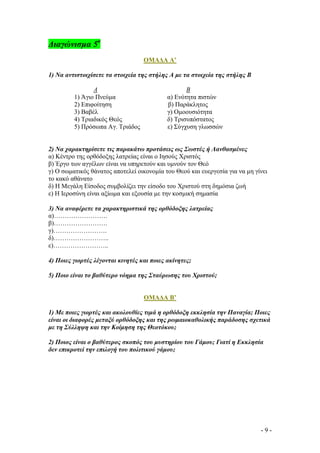 ∆ιαγώνισµα 5ο
ΟΜΑ∆Α Α’
1) Να αντιστοιχίσετε τα στοιχεία της στήλης Α µε τα στοιχεία της στήλης Β
Α
1) Άγιο Πνεύµα
2) Επιφοίτηση
3) Βαβέλ
4) Τριαδικός Θεός
5) Πρόσωπα Αγ. Τριάδος

Β
α) Ενότητα πιστών
β) Παράκλητος
γ) Οµοουσιότητα
δ) Τρισυπόστατος
ε) Σύγχυση γλωσσών

2) Να χαρακτηρίσετε τις παρακάτω προτάσεις ως Σωστές ή Λανθασµένες
α) Κέντρο της ορθόδοξης λατρείας είναι ο Ιησούς Χριστός
β) Έργο των αγγέλων είναι να υπηρετούν και υµνούν τον Θεό
γ) Ο σωµατικός θάνατος αποτελεί οικονοµία του Θεού και ευεργεσία για να µη γίνει
το κακό αθάνατο
δ) Η Μεγάλη Είσοδος συµβολίζει την είσοδο του Χριστού στη δηµόσια ζωή
ε) Η Ιεροσύνη είναι αξίωµα και εξουσία µε την κοσµική σηµασία
3) Να αναφέρετε τα χαρακτηριστικά της ορθόδοξης λατρείας
α)…………………….
β)…………………….
γ)…………………….
δ)……………………..
ε)……………………..
4) Ποιες γιορτές λέγονται κινητές και ποιες ακίνητες;
5) Ποιο είναι το βαθύτερο νόηµα της Σταύρωσης του Χριστού;

ΟΜΑ∆Α Β’
1) Με ποιες γιορτές και ακολουθίες τιµά η ορθόδοξη εκκλησία την Παναγία; Ποιες
είναι οι διαφορές µεταξύ ορθόδοξης και της ρωµαιοκαθολικής παράδοσης σχετικά
µε τη Σύλληψη και την Κοίµηση της Θεοτόκου;
2) Ποιος είναι ο βαθύτερος σκοπός του µυστηρίου του Γάµου; Γιατί η Εκκλησία
δεν επικροτεί την επιλογή του πολιτικού γάµου;

-9-

 