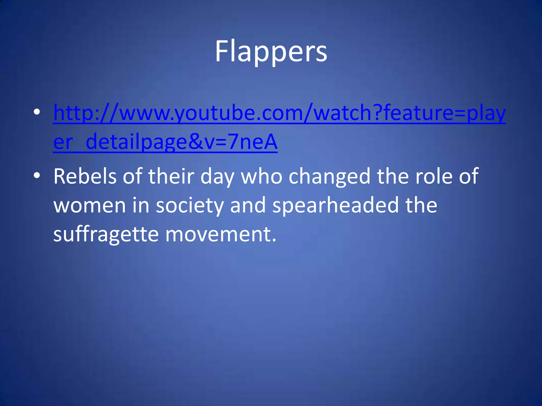Flappers
• http://www.youtube.com/watch?feature=play
er_detailpage&v=7neA
• Rebels of their day who changed the role of
women in society and spearheaded the
suffragette movement.