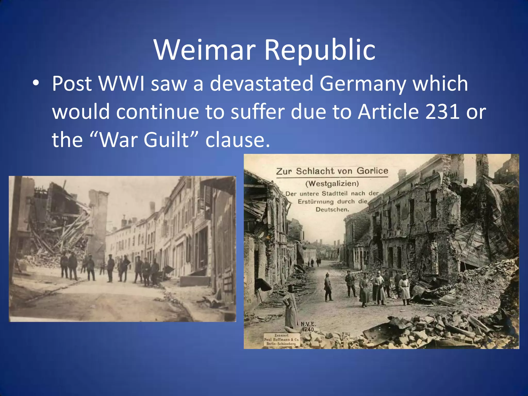 Weimar Republic
• Post WWI saw a devastated Germany which
would continue to suffer due to Article 231 or
the “War Guilt” clause.