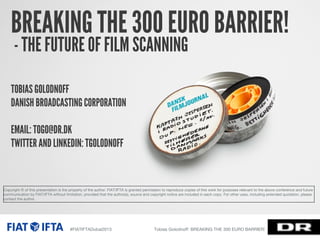 BREAKING THE 300 EURO BARRIER!
- THE FUTURE OF FILM SCANNING
TOBIAS GOLODNOFF
DANISH BROADCASTING CORPORATION
EMAIL: TOGO@DR.DK
TWITTER AND LINKEDIN: TGOLODNOFF

Copyright © of this presentation is the property of the author. FIAT/IFTA is granted permission to reproduce copies of this work for purposes relevant to the above conference and future
communication by FIAT/IFTA without limitation, provided that the author(s), source and copyright notice are included in each copy. For other uses, including extended quotation, please
contact the author.

#FIATIFTADubai2013

Tobias Golodnoﬀ: BREAKING THE 300 EURO BARRIER!

 