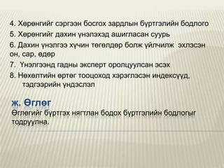 4. Хөрөнгийг сэргээн босгох зардлын бүртгэлийн бодлого
5. Хөрөнгийг дахин үнэлэхэд ашигласан суурь
6. Дахин үнэлгээ хүчин төгөлдөр болж үйлчилж эхлэсэн
он, сар, өдөр
7. Үнэлгээнд гадны эксперт оролцуулсан эсэх
8. Нөхөлтийн өртөг тооцоход хэрэглэсэн индексүүд,
тэдгээрийн үндэслэл

ж. Өглөг
Өглөгийг бүртгэх нягтлан бодох бүртгэлийн бодлогыг
тодруулна.

 